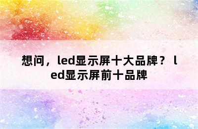 想问，led显示屏十大品牌？ led显示屏前十品牌